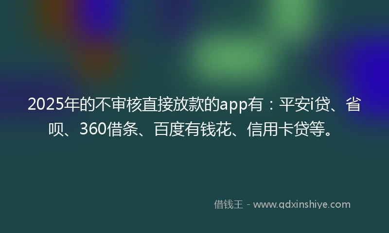 2025年的不审核直接放款的app有：平安i贷、省呗、360借条、百度有钱花、信用卡贷等。