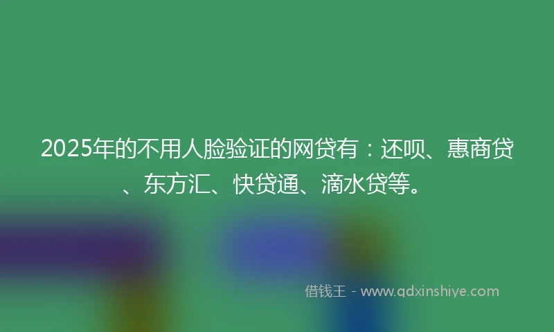 2025年的不用人脸验证的网贷有：还呗、惠商贷、东方汇、快贷通、滴水贷等。