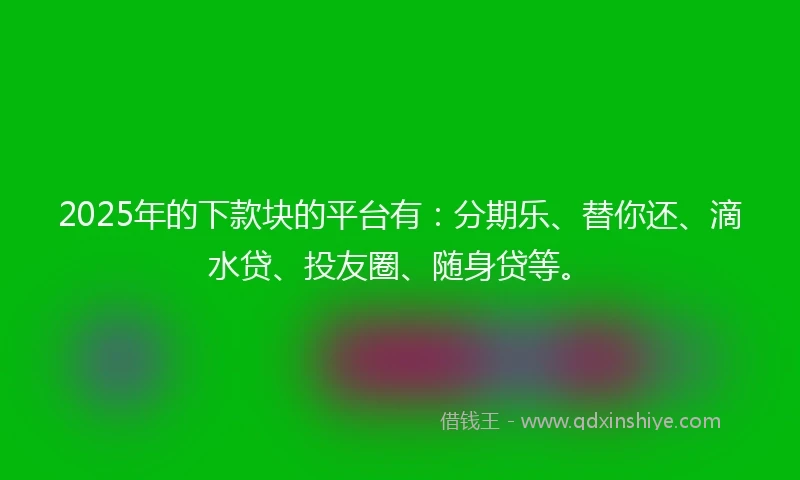 2025年的下款块的平台有：分期乐、替你还、滴水贷、投友圈、随身贷等。