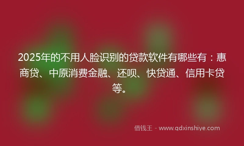 2025年的不用人脸识别的贷款软件有哪些有：惠商贷、中原消费金融、还呗、快贷通、信用卡贷等。