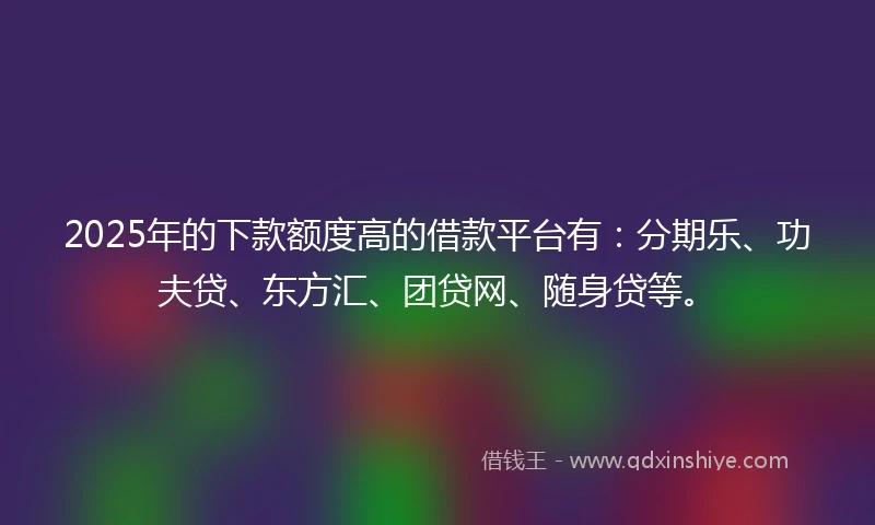 2025年的下款额度高的借款平台有：分期乐、功夫贷、东方汇、团贷网、随身贷等。
