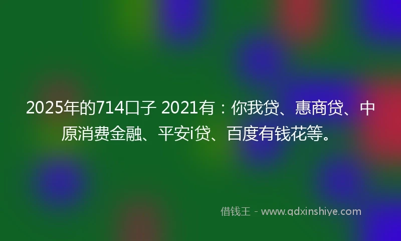 2025年的714口子 2021有：你我贷、惠商贷、中原消费金融、平安i贷、百度有钱花等。