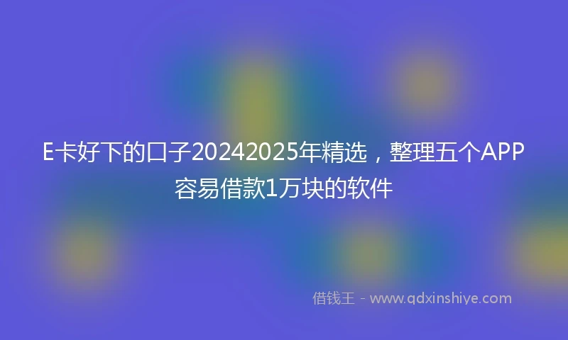 E卡好下的口子20242025年精选，整理五个APP容易借款1万块的软件
