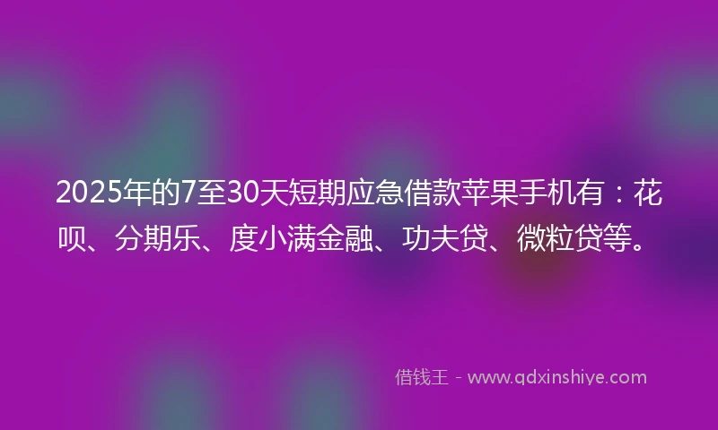 2025年的7至30天短期应急借款苹果手机有：花呗、分期乐、度小满金融、功夫贷、微粒贷等。