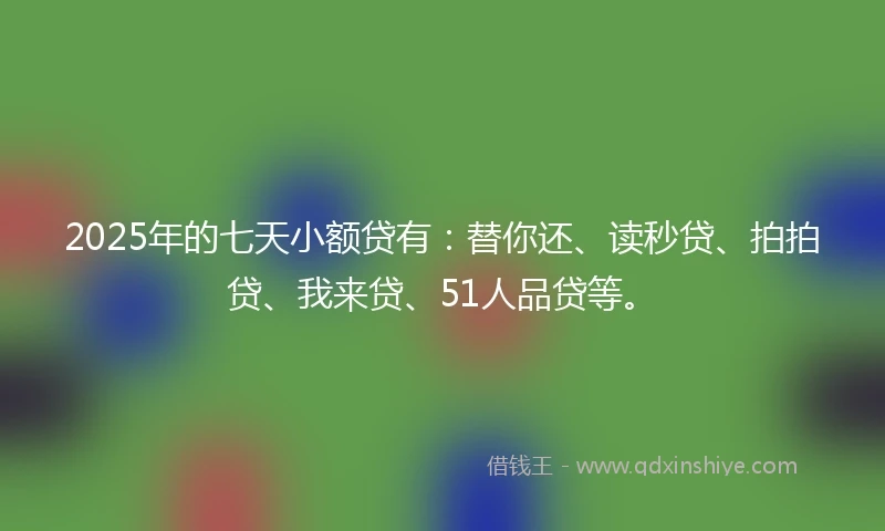 2025年的七天小额贷有：替你还、读秒贷、拍拍贷、我来贷、51人品贷等。