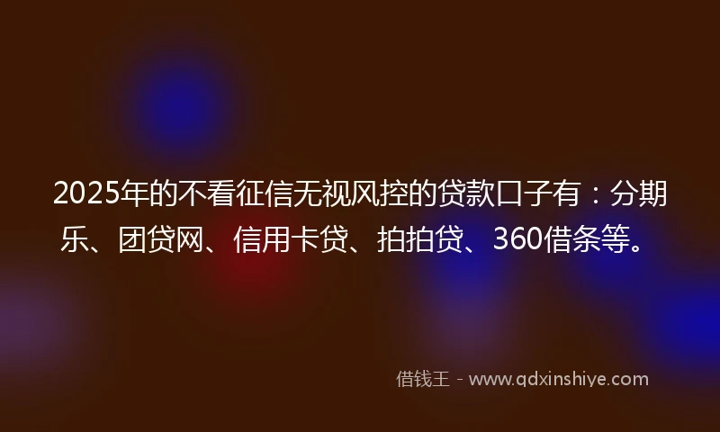 2025年的不看征信无视风控的贷款口子有：分期乐、团贷网、信用卡贷、拍拍贷、360借条等。