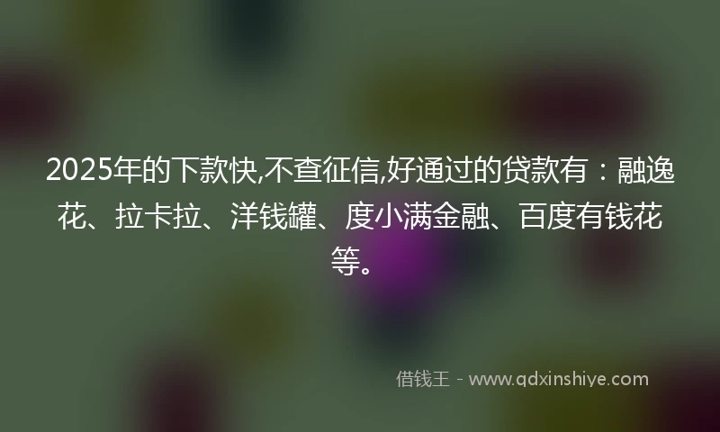 2025年的下款快,不查征信,好通过的贷款有：融逸花、拉卡拉、洋钱罐、度小满金融、百度有钱花等。