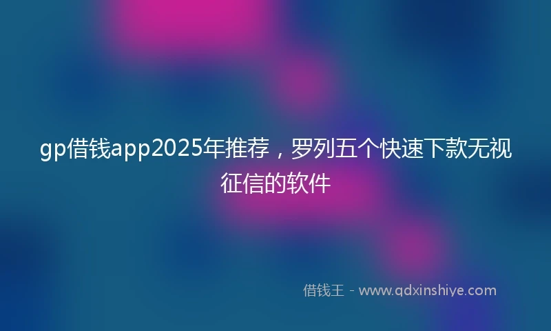 gp借钱app2025年推荐，罗列五个快速下款无视征信的软件