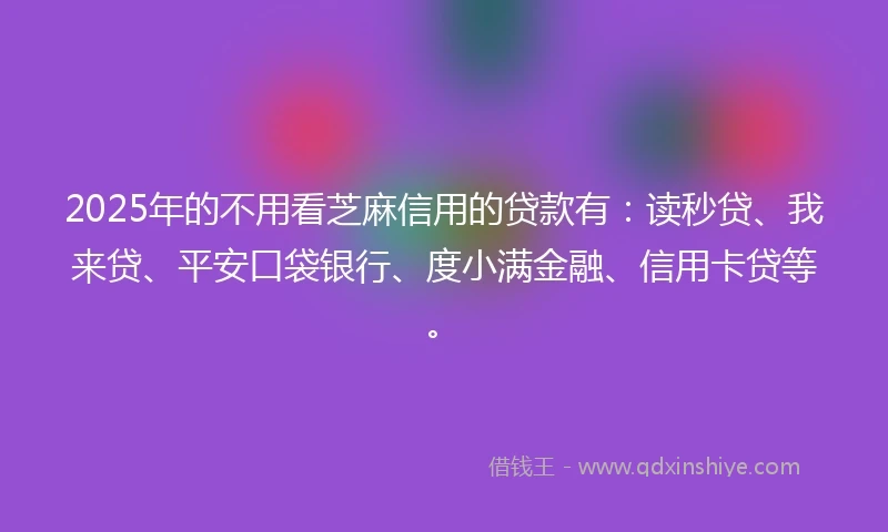 2025年的不用看芝麻信用的贷款有：读秒贷、我来贷、平安口袋银行、度小满金融、信用卡贷等。