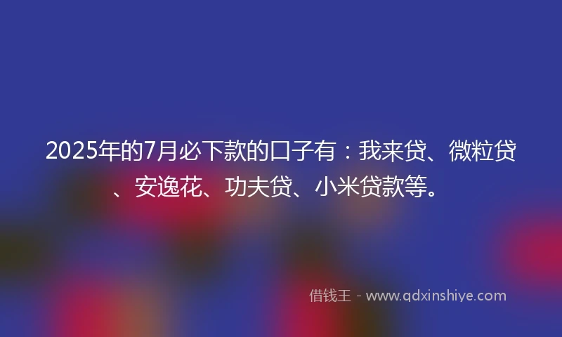 2025年的7月必下款的口子有：我来贷、微粒贷、安逸花、功夫贷、小米贷款等。