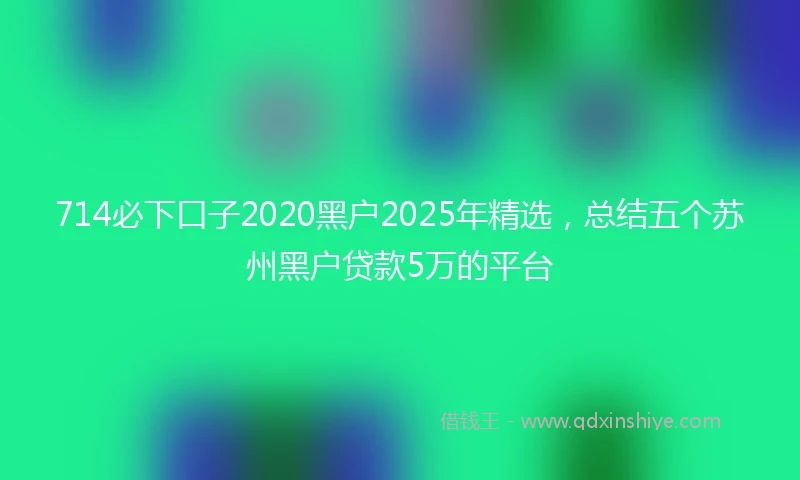 714必下口子2020黑户2025年精选，总结五个苏州黑户贷款5万的平台