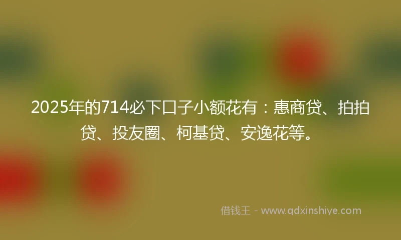 2025年的714必下口子小额花有：惠商贷、拍拍贷、投友圈、柯基贷、安逸花等。