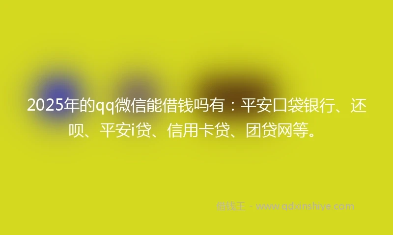 2025年的qq微信能借钱吗有：平安口袋银行、还呗、平安i贷、信用卡贷、团贷网等。