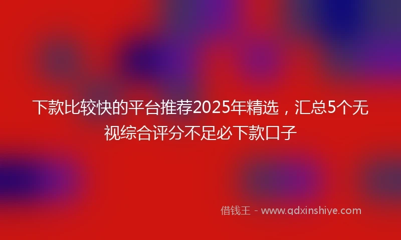 下款比较快的平台推荐2025年精选,汇总5个无视综合评分不足必下款口子