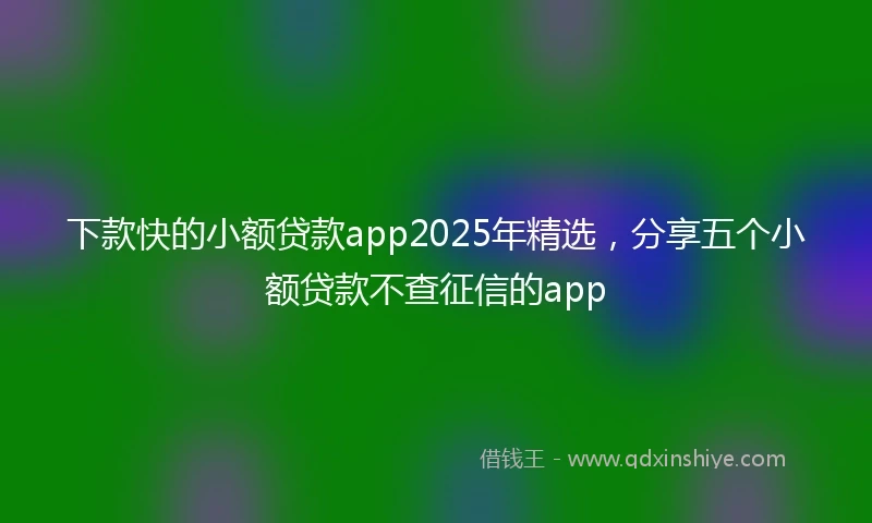 下款快的小额贷款app2025年精选，分享五个小额贷款不查征信的app