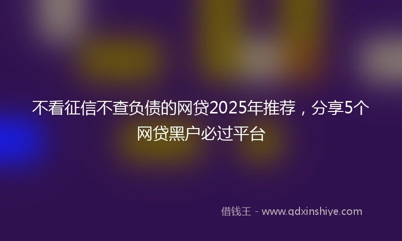 不看征信不查负债的网贷2025年推荐，分享5个网贷黑户必过平台