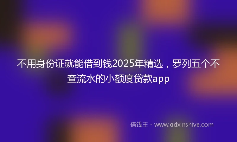 不用身份证就能借到钱2025年精选，罗列五个不查流水的小额度贷款app
