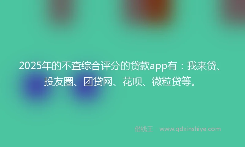 2025年的不查综合评分的贷款app有：我来贷、投友圈、团贷网、花呗、微粒贷等。