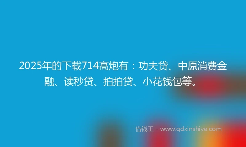 2025年的下载714高炮有：功夫贷、中原消费金融、读秒贷、拍拍贷、小花钱包等。