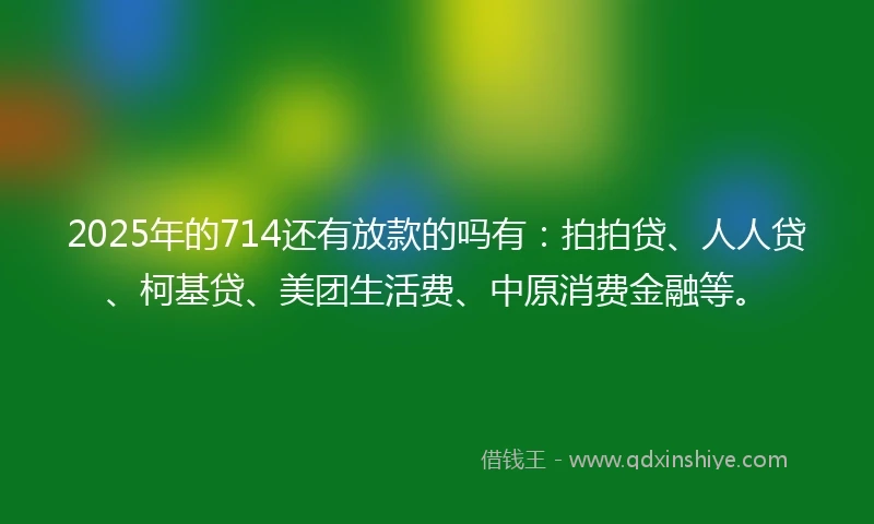 2025年的714还有放款的吗有：拍拍贷、人人贷、柯基贷、美团生活费、中原消费金融等。