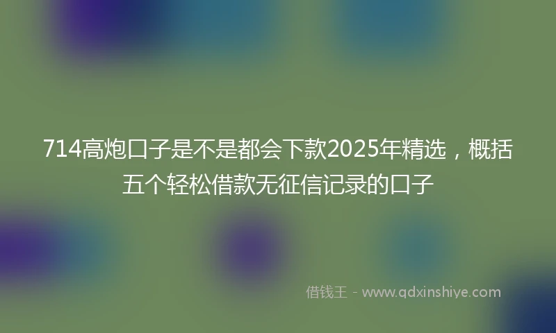 714高炮口子是不是都会下款2025年精选，概括五个轻松借款无征信记录的口子