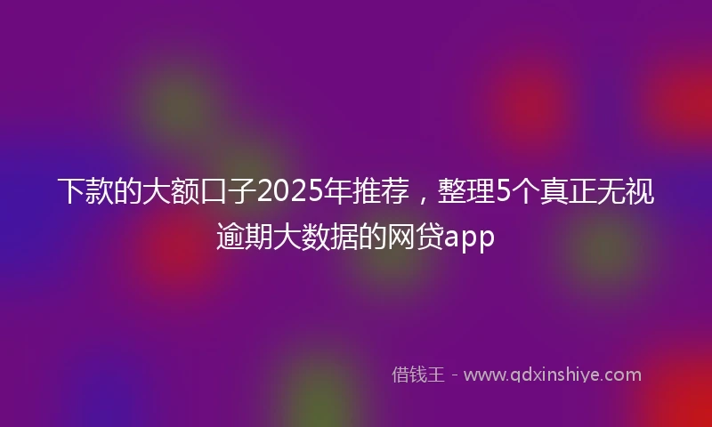 下款的大额口子2025年推荐，整理5个真正无视逾期大数据的网贷app