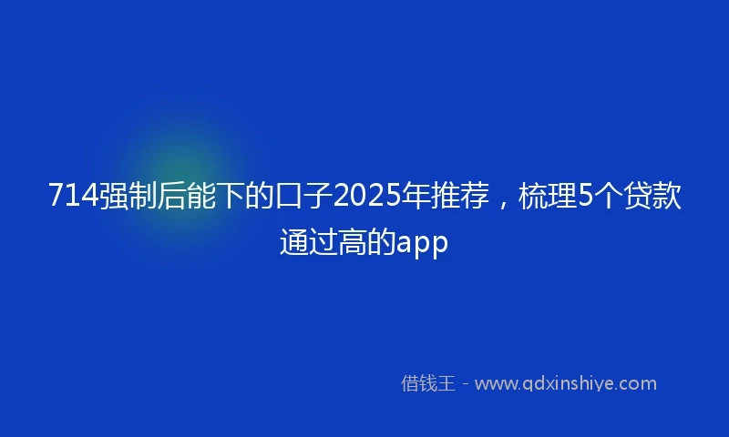 714强制后能下的口子2025年推荐，梳理5个贷款通过高的app