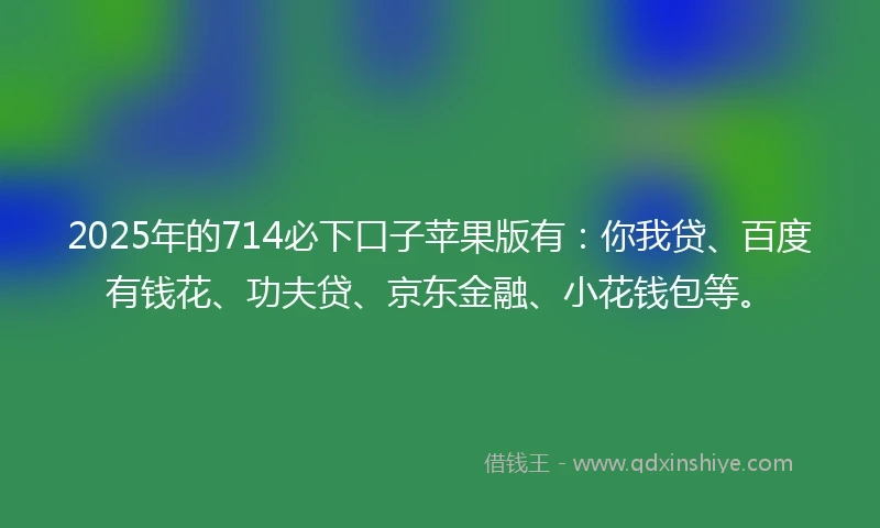 2025年的714必下口子苹果版有：你我贷、百度有钱花、功夫贷、京东金融、小花钱包等。