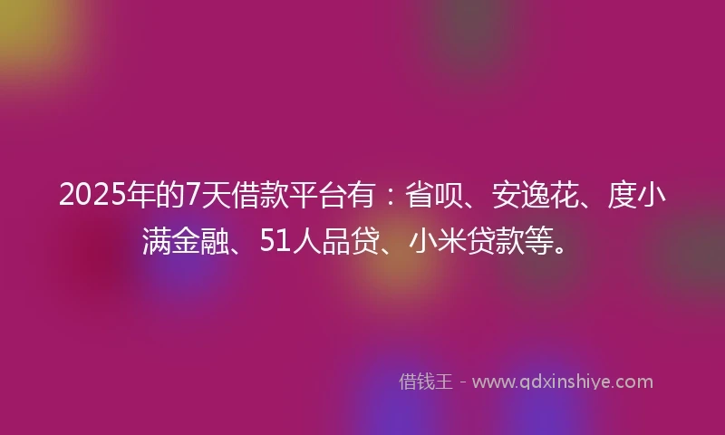 2025年的7天借款平台有：省呗、安逸花、度小满金融、51人品贷、小米贷款等。