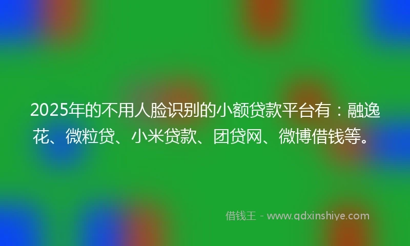 2025年的不用人脸识别的小额贷款平台有：融逸花、微粒贷、小米贷款、团贷网、微博借钱等。