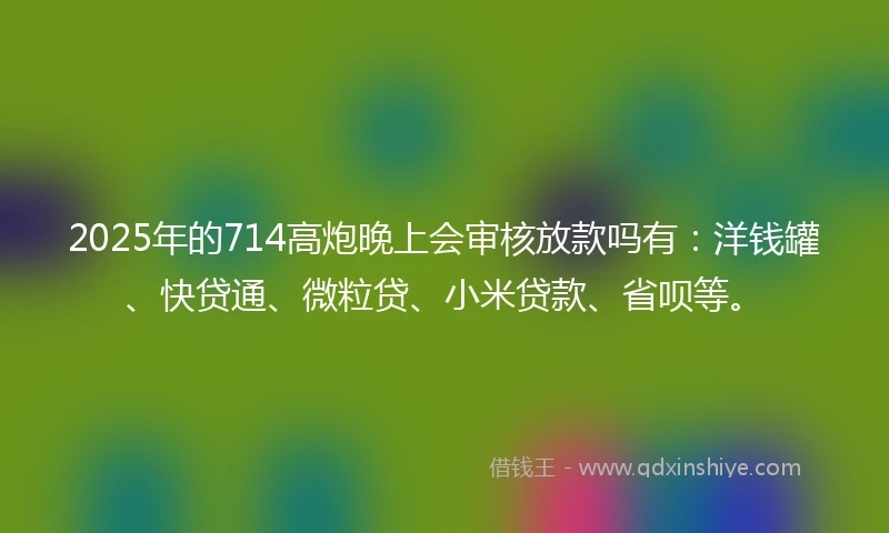 2025年的714高炮晚上会审核放款吗有：洋钱罐、快贷通、微粒贷、小米贷款、省呗等。