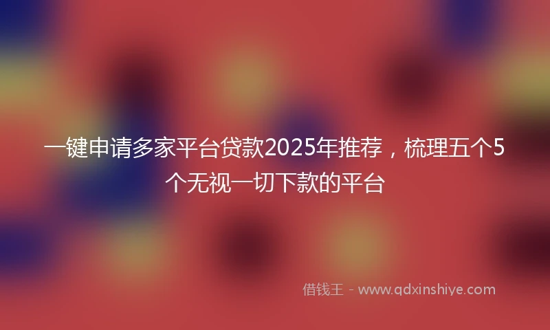 一键申请多家平台贷款2025年推荐，梳理五个5个无视一切下款的平台