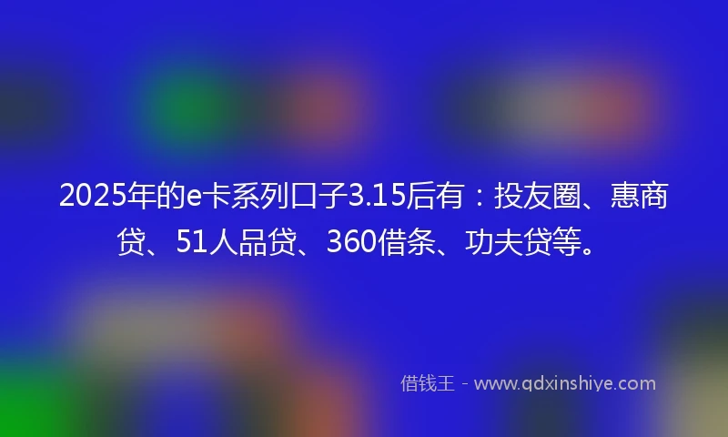 2025年的e卡系列口子3.15后有：投友圈、惠商贷、51人品贷、360借条、功夫贷等。