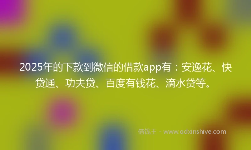 2025年的下款到微信的借款app有：安逸花、快贷通、功夫贷、百度有钱花、滴水贷等。
