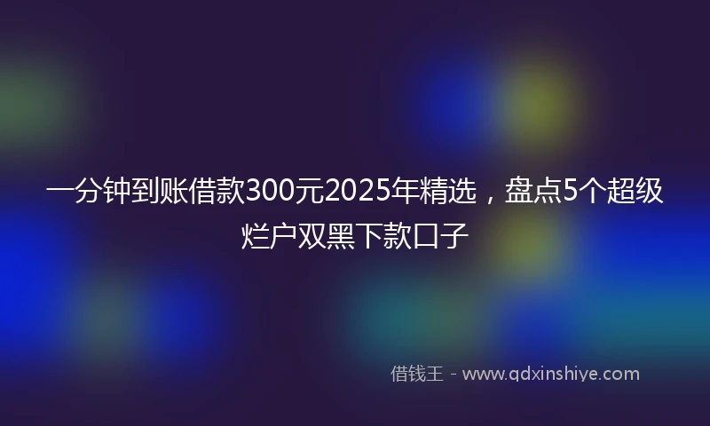 一分钟到账借款300元2025年精选，盘点5个超级烂户双黑下款口子