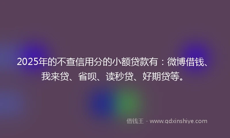 2025年的不查信用分的小额贷款有：微博借钱、我来贷、省呗、读秒贷、好期贷等。