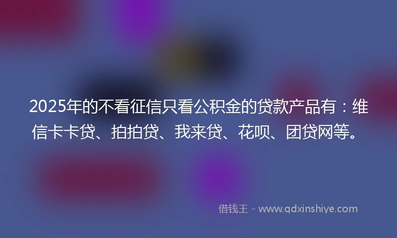 2025年的不看征信只看公积金的贷款产品有：维信卡卡贷、拍拍贷、我来贷、花呗、团贷网等。