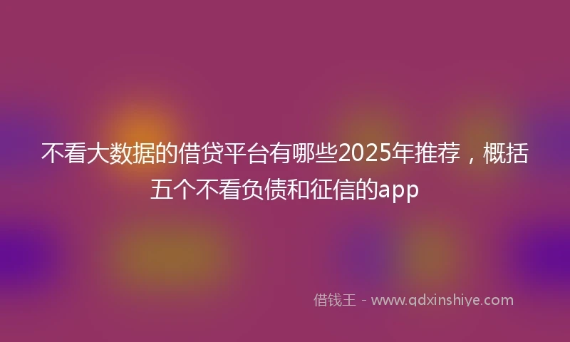 不看大数据的借贷平台有哪些2025年推荐，概括五个不看负债和征信的app