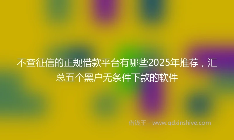 不查征信的正规借款平台有哪些2025年推荐，汇总五个黑户无条件下款的软件