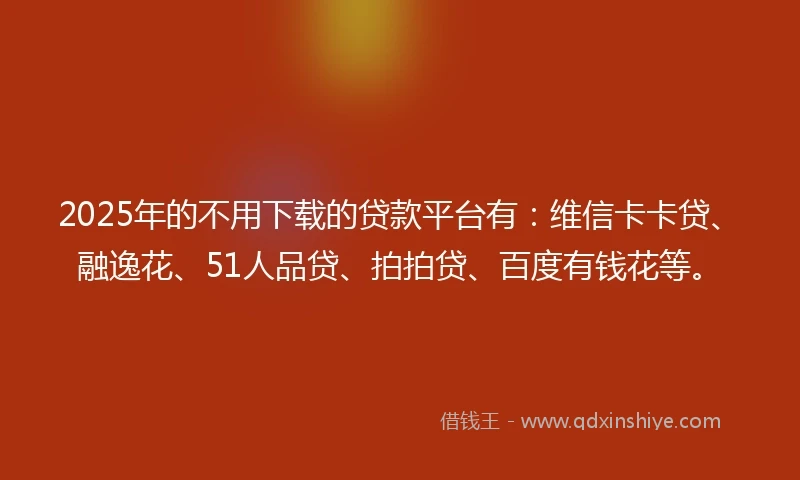 2025年的不用下载的贷款平台有：维信卡卡贷、融逸花、51人品贷、拍拍贷、百度有钱花等。