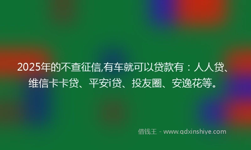 2025年的不查征信,有车就可以贷款有：人人贷、维信卡卡贷、平安i贷、投友圈、安逸花等。