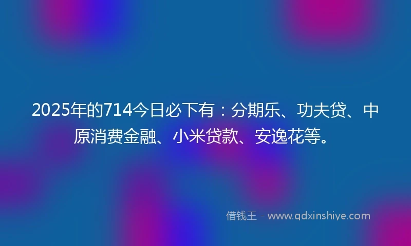 2025年的714今日必下有：分期乐、功夫贷、中原消费金融、小米贷款、安逸花等。