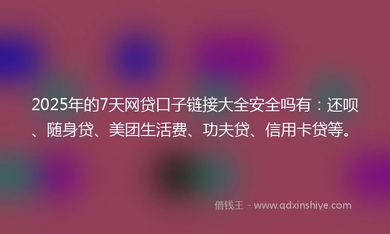 2025年的7天网贷口子链接大全安全吗有：还呗、随身贷、美团生活费、功夫贷、信用卡贷等。