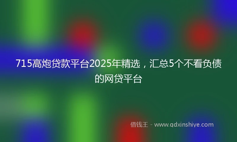715高炮贷款平台2025年精选，汇总5个不看负债的网贷平台
