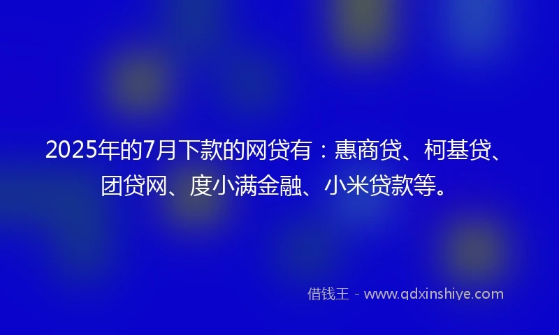 2025年的7月下款的网贷有：惠商贷、柯基贷、团贷网、度小满金融、小米贷款等。
