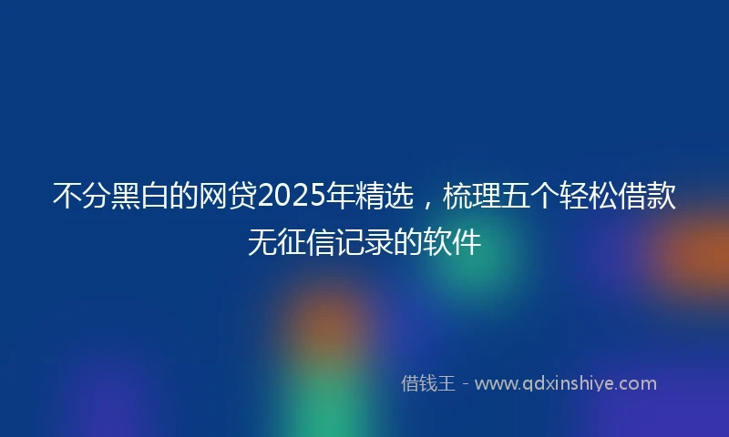 不分黑白的网贷2025年精选，梳理五个轻松借款无征信记录的软件