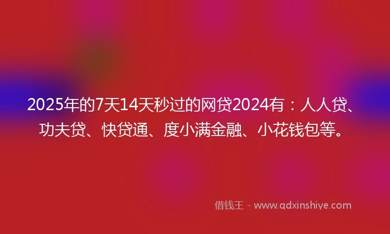 2025年的7天14天秒过的网贷2024有：人人贷、功夫贷、快贷通、度小满金融、小花钱包等。