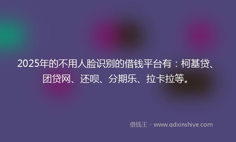 2025年的不用人脸识别的借钱平台有：柯基贷、团贷网、还呗、分期乐、拉卡拉等。