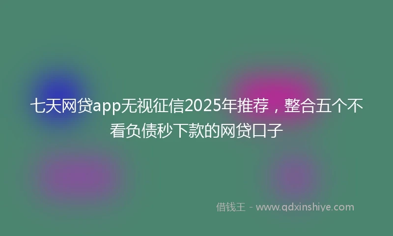 七天网贷app无视征信2025年推荐，整合五个不看负债秒下款的网贷口子