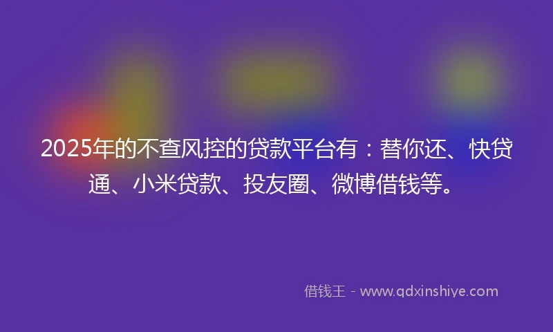 2025年的不查风控的贷款平台有：替你还、快贷通、小米贷款、投友圈、微博借钱等。